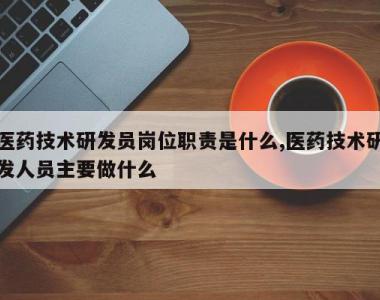 医药技术研发员岗位职责是什么,医药技术研发人员主要做什么