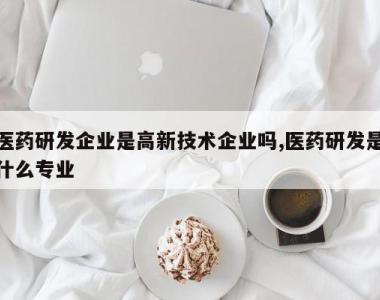 医药研发企业是高新技术企业吗,医药研发是什么专业
