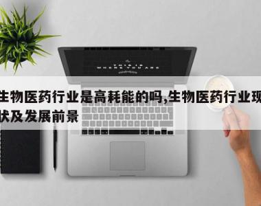 生物医药行业是高耗能的吗,生物医药行业现状及发展前景