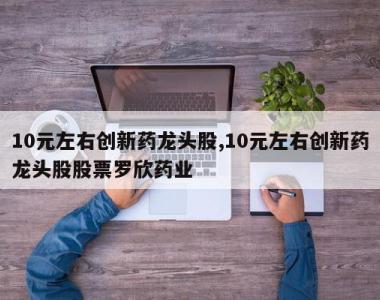 10元左右创新药龙头股,10元左右创新药龙头股股票罗欣药业