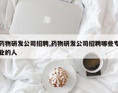 药物研发公司招聘,药物研发公司招聘哪些专业的人