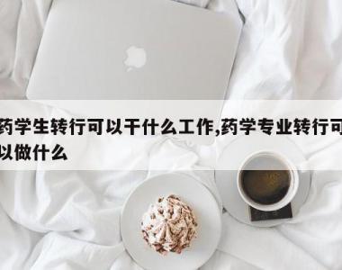 药学生转行可以干什么工作,药学专业转行可以做什么