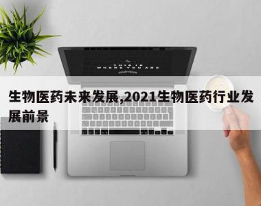 生物医药未来发展,2021生物医药行业发展前景