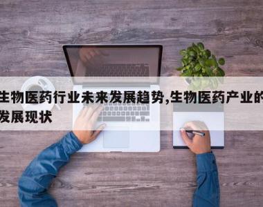 生物医药行业未来发展趋势,生物医药产业的发展现状