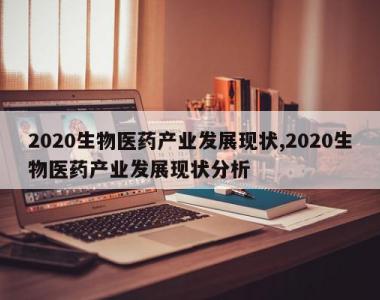 2020生物医药产业发展现状,2020生物医药产业发展现状分析