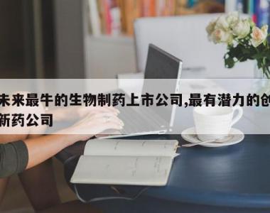 未来最牛的生物制药上市公司,最有潜力的创新药公司