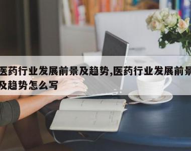 医药行业发展前景及趋势,医药行业发展前景及趋势怎么写