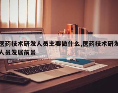 医药技术研发人员主要做什么,医药技术研发人员发展前景
