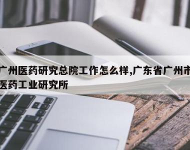 广州医药研究总院工作怎么样,广东省广州市医药工业研究所