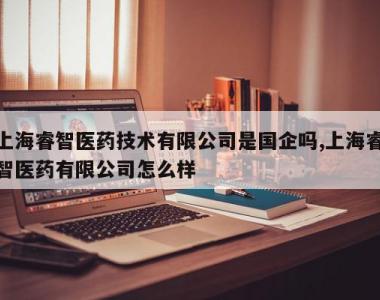上海睿智医药技术有限公司是国企吗,上海睿智医药有限公司怎么样
