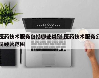 医药技术服务包括哪些类别,医药技术服务公司经营范围