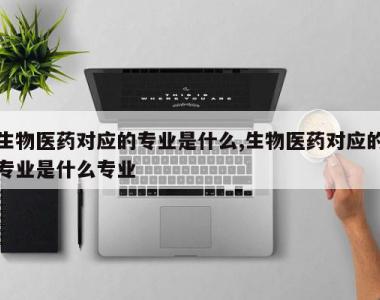 生物医药对应的专业是什么,生物医药对应的专业是什么专业