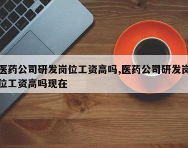 医药公司研发岗位工资高吗,医药公司研发岗位工资高吗现在