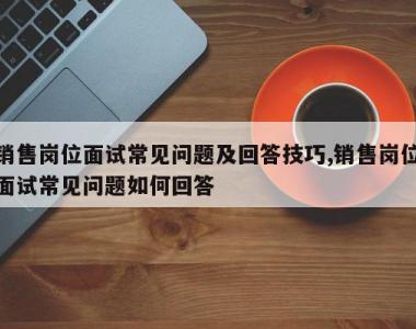 销售岗位面试常见问题及回答技巧,销售岗位面试常见问题如何回答