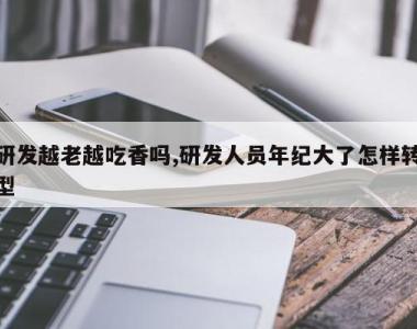 研发越老越吃香吗,研发人员年纪大了怎样转型