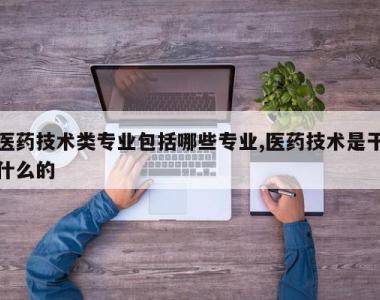 医药技术类专业包括哪些专业,医药技术是干什么的