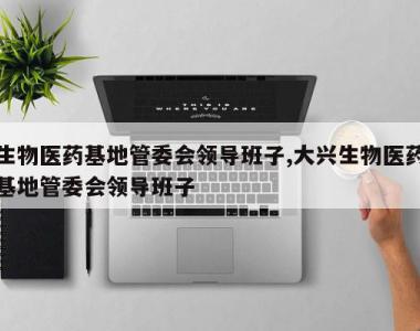 生物医药基地管委会领导班子,大兴生物医药基地管委会领导班子