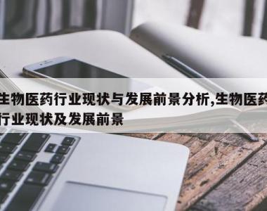 生物医药行业现状与发展前景分析,生物医药行业现状及发展前景