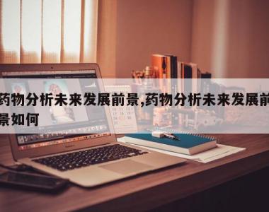 药物分析未来发展前景,药物分析未来发展前景如何