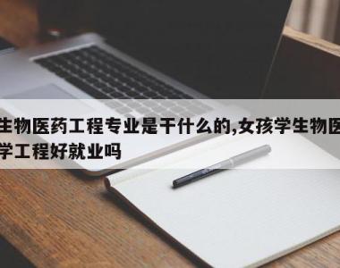 生物医药工程专业是干什么的,女孩学生物医学工程好就业吗