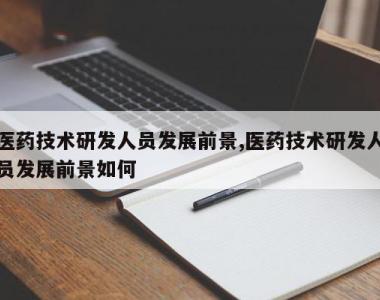 医药技术研发人员发展前景,医药技术研发人员发展前景如何