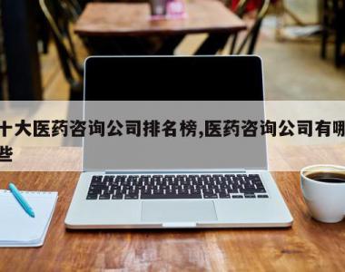 十大医药咨询公司排名榜,医药咨询公司有哪些