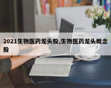 2021生物医药龙头股,生物医药龙头概念股