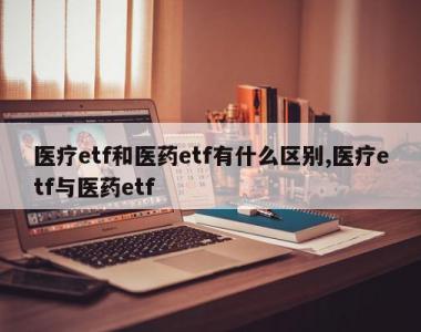 医疗etf和医药etf有什么区别,医疗etf与医药etf