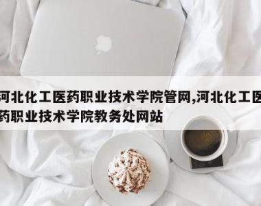 河北化工医药职业技术学院管网,河北化工医药职业技术学院教务处网站