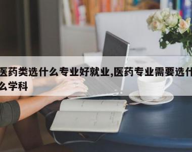 医药类选什么专业好就业,医药专业需要选什么学科