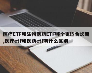 医疗ETF和生物医药ETF哪个更适合长期,医疗etf和医药etf有什么区别