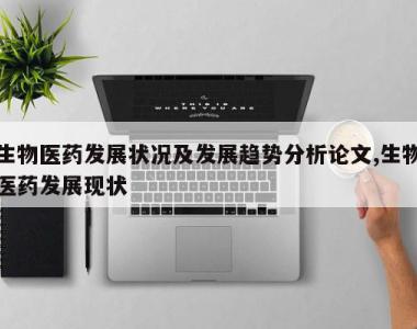 生物医药发展状况及发展趋势分析论文,生物医药发展现状