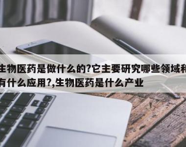 生物医药是做什么的?它主要研究哪些领域和有什么应用?,生物医药是什么产业
