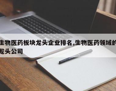生物医药板块龙头企业排名,生物医药领域的龙头公司