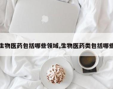 生物医药包括哪些领域,生物医药类包括哪些