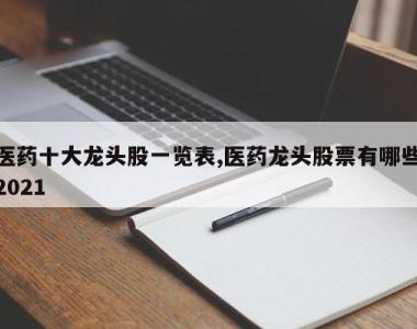 医药十大龙头股一览表,医药龙头股票有哪些2021