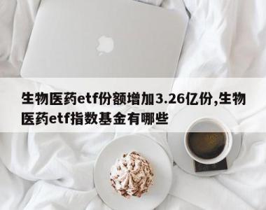 生物医药etf份额增加3.26亿份,生物医药etf指数基金有哪些