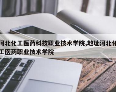 河北化工医药科技职业技术学院,地址河北化工医药职业技术学院