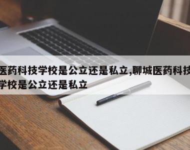 医药科技学校是公立还是私立,聊城医药科技学校是公立还是私立