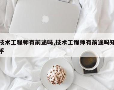 技术工程师有前途吗,技术工程师有前途吗知乎