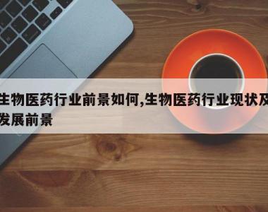 生物医药行业前景如何,生物医药行业现状及发展前景