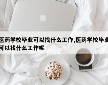 医药学校毕业可以找什么工作,医药学校毕业可以找什么工作呢