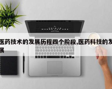 医药技术的发展历程四个阶段,医药科技的发展