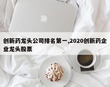 创新药龙头公司排名第一,2020创新药企业龙头股票