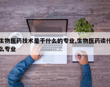 生物医药技术是干什么的专业,生物医药读什么专业