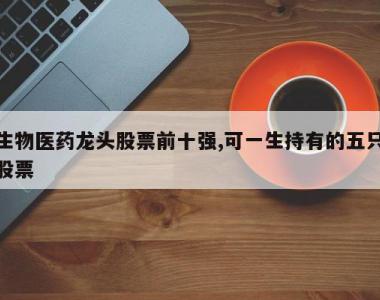 生物医药龙头股票前十强,可一生持有的五只股票