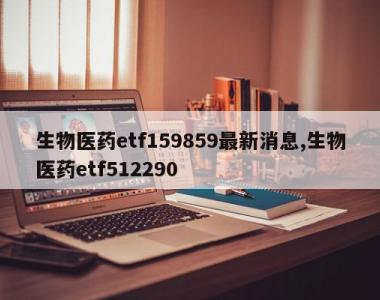 生物医药etf159859最新消息,生物医药etf512290