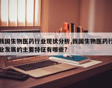 我国生物医药行业现状分析,我国生物医药行业发展的主要特征有哪些?