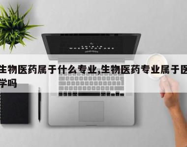 生物医药属于什么专业,生物医药专业属于医学吗