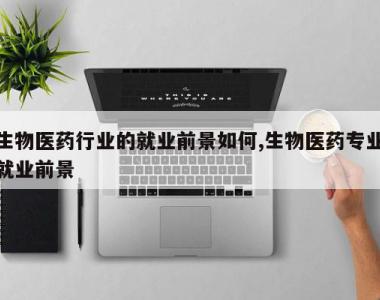 生物医药行业的就业前景如何,生物医药专业就业前景